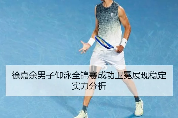 徐嘉余男子仰泳全锦赛成功卫冕展现稳定实力分析